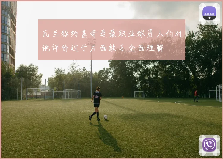 瓦兰称约基奇是最职业球员人们对他评价过于片面缺乏全面理解