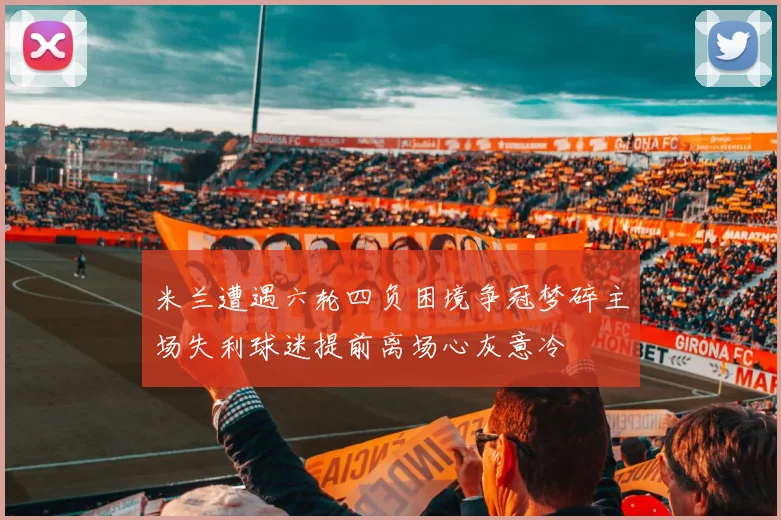 米兰遭遇六轮四负困境争冠梦碎主场失利球迷提前离场心灰意冷