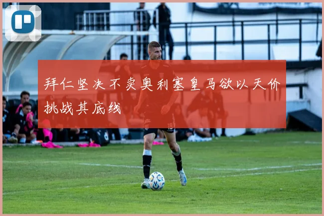 拜仁坚决不卖奥利塞皇马欲以天价挑战其底线