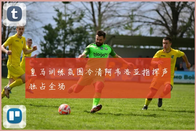 皇马训练氛围冷清阿韦洛亚指挥声独占全场