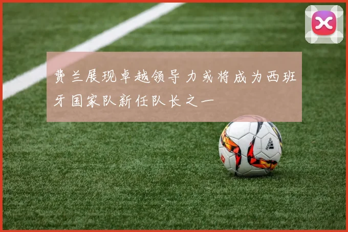 费兰展现卓越领导力或将成为西班牙国家队新任队长之一
