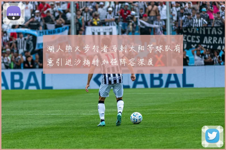 湖人热火步行者马刺太阳等球队有意引进沙梅特加强阵容深度