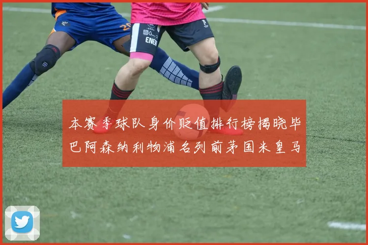 本赛季球队身价贬值排行榜揭晓毕巴阿森纳利物浦名列前茅国米皇马紧随其后
