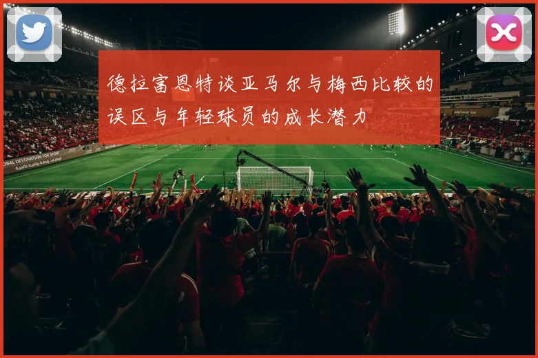 德拉富恩特谈亚马尔与梅西比较的误区与年轻球员的成长潜力