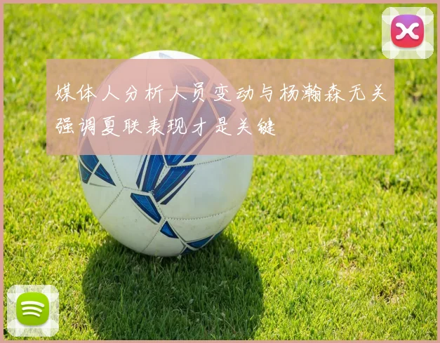 媒体人分析人员变动与杨瀚森无关强调夏联表现才是关键