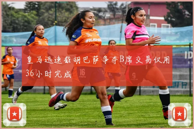 皇马迅速截胡巴萨争夺B席交易仅用36小时完成