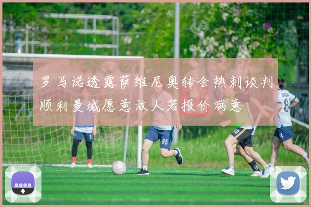 罗马诺透露萨维尼奥转会热刺谈判顺利曼城愿意放人若报价满意