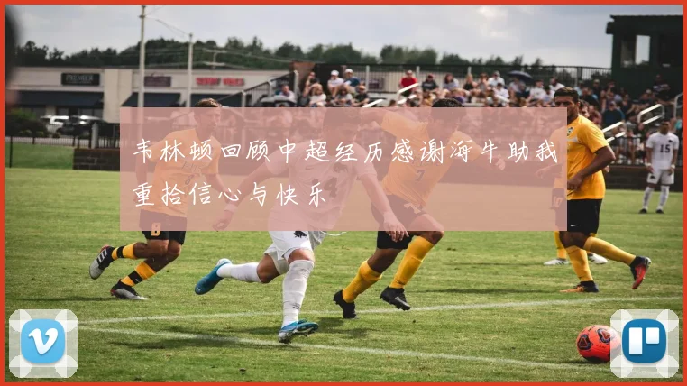 韦林顿回顾中超经历感谢海牛助我重拾信心与快乐