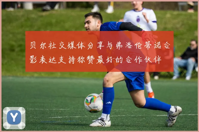 贝尔社交媒体分享与弗洛伦蒂诺合影表达支持称赞最好的合作伙伴