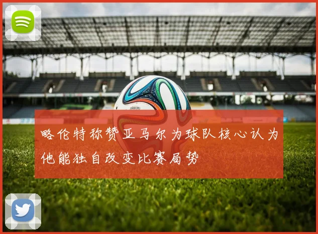 略伦特称赞亚马尔为球队核心认为他能独自改变比赛局势